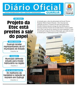 Município defende
estudo para modal
hidroviário na região
PÁGINA 5
transporte
Os melhores do
handebol e natação se
reúnem em Guarujá
PÁGINA 11
fim de semana esportivo
Guarujá recebe
representantes de 67
municípios do Estado
PÁGINA 20
cidades estâncias
sede própria
A licitação para a obra da sede própria da Escola Técnica
Estadual Alberto Santos Dumont – Etec Guarujá será
realizada em breve. O anúncio foi feito pelo governador
Geraldo Alckmin durante entrega de nova lancha para a
travessia marítima Vicente de Carvalho-Santos. O novo prédio
para a Etec, que deverá ter número de cursos ampliados, é uma
reivindicação antiga do Governo Municipal, que cedeu terreno
ao Estado para a viabilização da obra. PÁGINA 4
Projeto da
Etec está
prestes a sair
do papel
PedroRezende
Diário OficialGUARUJÁ
 