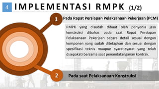 04
4
2
1
IMPLEMENTASI RMPK (1/2)
Pada Rapat Persiapan Pelaksanaan Pekerjaan (PCM)
Pada saat Pelaksanaan Konstruksi
RMPK yang disudah dibuat oleh penyedia jasa
konstruksi dibahas pada saat Rapat Persiapan
Pelaksanaan Pekerjaan secara detail sesuai dengan
komponen yang sudah ditetapkan dan sesuai dengan
spesifikasi teknis maupun syarat-syarat yang telah
disepakati bersama saat penandatanganan kontrak.
 