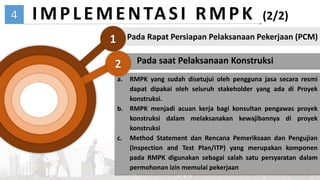 04
4
1
IMPLEMENTASI RMPK (2/2)
Pada Rapat Persiapan Pelaksanaan Pekerjaan (PCM)
Pada saat Pelaksanaan Konstruksi
a. RMPK yang sudah disetujui oleh pengguna jasa secara resmi
dapat dipakai oleh seluruh stakeholder yang ada di Proyek
konstruksi.
b. RMPK menjadi acuan kerja bagi konsultan pengawas proyek
konstruksi dalam melaksanakan kewajibannya di proyek
konstruksi
c. Method Statement dan Rencana Pemeriksaan dan Pengujian
(Inspection and Test Plan/ITP) yang merupakan komponen
pada RMPK digunakan sebagai salah satu persyaratan dalam
permohonan izin memulai pekerjaan
2
 