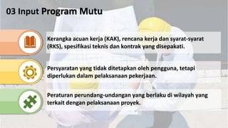 03 Input Program Mutu
Kerangka acuan kerja (KAK), rencana kerja dan syarat-syarat
(RKS), spesifikasi teknis dan kontrak yang disepakati.
Persyaratan yang tidak ditetapkan oleh pengguna, tetapi
diperlukan dalam pelaksanaan pekerjaan.
Peraturan perundang-undangan yang berlaku di wilayah yang
terkait dengan pelaksanaan proyek.
 