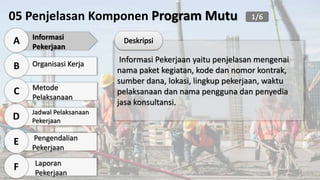 05 Penjelasan Komponen Program Mutu
Informasi
Pekerjaan
A
Organisasi Kerja
B
Metode
Pelaksanaan
C
Jadwal Pelaksanaan
Pekerjaan
D
Pengendalian
Pekerjaan
E
Laporan
Pekerjaan
F
Informasi Pekerjaan yaitu penjelasan mengenai
nama paket kegiatan, kode dan nomor kontrak,
sumber dana, lokasi, lingkup pekerjaan, waktu
pelaksanaan dan nama pengguna dan penyedia
jasa konsultansi.
1/6
 