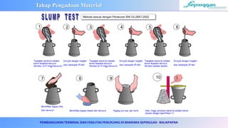 PEMBANGUNAN TERMINAL DAN FASILITAS PENUNJANG DI BANDARA SEPINGGAN - BALIKPAPAN
Tuangkan material adukan
beton kedalam kerucut
Abrams (1/3 tinggi kerucut)
Dirojok dengan tongkat
besi sebanyak 25 kali
Bersihkan bagian atas
Dari kerucut Bersihkan bagian bawah dari kerucut Pegang sisi luar dan tarik Ukur tinggi jatuhnya material adukan beton
(sesuai dengan spesifikasi ? )
1 2 3
7
Tuangkan material adukan
beton kedalam kerucut
Abrams (2/3 tinggi kerucut)
Dirojok dengan tongkat
besi sebanyak 25 kali
4 5
Tuangkan material adukan
beton kedalam kerucut
Abrams (sampai penuh)
Dirojok dengan tongkat
besi sebanyak 25 kali
6
8 9 10
Metode sesuai dengan Peraturan SNI 03-2847-2002
Tahap Pengadaan Material
 
