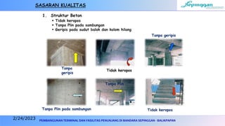 PEMBANGUNAN TERMINAL DAN FASILITAS PENUNJANG DI BANDARA SEPINGGAN - BALIKPAPAN
1. Struktur Beton
 Tidak keropos
 Tanpa Plin pada sambungan
 Geripis pada sudut balok dan kolom hilang
SASARAN KUALITAS
Tanpa
geripis
Tidak keropos
Tanpa geripis
Tanpa Plin pada sambungan
Tanpa Plin
Tidak keropos
2/24/2023
 