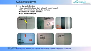 PEMBANGUNAN TERMINAL DAN FASILITAS PENUNJANG DI BANDARA SEPINGGAN - BALIKPAPAN
3. b. Keramik Dinding
 Las-lasan lebih besar dari setengah badan keramik
 Nat keramik dinding dan lantai bertemu
 Perempatan keramik bertemu
 Nat keramik seragam
Perempatan keramik
bertemu
Nat
keramik
seragam
Tanpa Las-
lasan
Nat
keramik
seragam
Tanpa Las-
lasan
Nat
keramik
seragam
SASARAN KUALITAS
2/24/2023
 