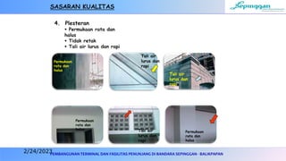 PEMBANGUNAN TERMINAL DAN FASILITAS PENUNJANG DI BANDARA SEPINGGAN - BALIKPAPAN
4. Plesteran
 Permukaan rata dan
halus
 Tidak retak
 Tali air lurus dan rapi
Tali air
lurus dan
rapi
Tali air
lurus dan
rapi
Tali air
lurus dan
rapi
Permukaan
rata dan
halus
Permukaan
rata dan
halus
Permukaan
rata dan
halus
SASARAN KUALITAS
2/24/2023
 