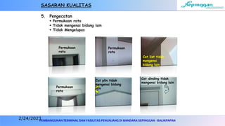 PEMBANGUNAN TERMINAL DAN FASILITAS PENUNJANG DI BANDARA SEPINGGAN - BALIKPAPAN
5. Pengecatan
 Permukaan rata
 Tidak mengenai bidang lain
 Tidak Mengelupas
Permukaan
rata
Permukaan
rata
Cat plin tidak
mengenai bidang
lain
Cat dinding tidak
mengenai bidang lain
Cat list tidak
mengenai
bidang lain
Permukaan
rata
SASARAN KUALITAS
2/24/2023
 