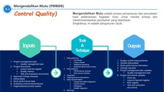 Inputs
1. Project management plan
 Quality management plan
2. Project documents
 Lesson learned register
 Quality metrics
 Test and evaluation documents
3. Approved change requests
4. Deliverables
5. Work performance data
6. Enterprise environmental factors
7. Organizational process assets
Tools
&
Technique
1. Data gathering
 Checklists
 Check sheets
 Statistical sampling
 Questionnaires and surveys
2. Data analysis
 Performance reviews
 Root cause analysis
3. Inspection
4. Testing/product evaluations
5. Data representation
 Cause-and-effect diagrams
 Control charts
 Histogram
 Scatter diagrams
6. Meetings
Outputs
1. Quality control measurements
2. Verified deliverables
3. Work performance information
4. Change requests
5. Project management plan updates
 Quality management plan
6. Project documents updates
 Issue log
 Lessons learned register
 Risk register
 Test and evaluation
documents
8.3
Mengendalikan Mutu (PMBOK)
Mengendalikan Mutu adalah proses pemantauan dan pencatatan
hasil pelaksanaan kegiatan mutu untuk menilai kinerja dan
merekomendasikan perubahan yang diperlukan.
Singkatnya, ini adalah pengukuran cacat.
(Control Quality)
 