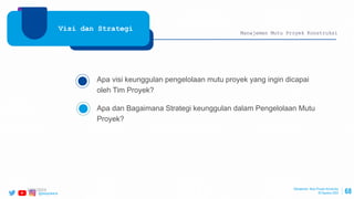 @ptwijayakarya 68
Visi dan Strategi
Apa visi keunggulan pengelolaan mutu proyek yang ingin dicapai
oleh Tim Proyek?
Apa dan Bagaimana Strategi keunggulan dalam Pengelolaan Mutu
Proyek?
Manajemen Mutu Proyek Konstruksi
Manajemen Mutu Proyek Konstruksi
30 Agustus 2022
2/24/2023
 