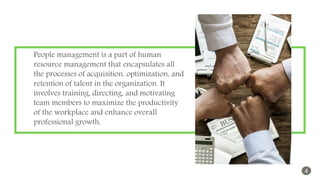 People management is a part of human
resource management that encapsulates all
the processes of acquisition, optimization, and
retention of talent in the organization. It
involves training, directing, and motivating
team members to maximize the productivity
of the workplace and enhance overall
professional growth.
4
 
