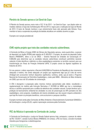 Plenário
Plenário do Senado aprova a Lei Geral da Copa
O Plenário do Senado aprovou nesta noite o PLC 10 de 2012 – Lei Geral da Copa - que dispõe sobre as
medidas relativas à Copa das Confederações FIFA de 2013 e regras para a realização da Copa do Mundo
de 2014. O texto do Senado manteve o que anteriormente havia sido aprovado pela Câmara. Ficou
mantida no texto a suspensão da proibição de bebidas alcoólicas em estádios durante os jogos.

O projeto vai à sanção presidencial.




                                                     subterrâneas.
CME rejeita projeto que trata das cavidades naturais subterrâneas.
A Comissão de Minas e Energia (CME) da Câmara dos Deputados aprovou, nesta quarta-feira, o parecer
do deputado Luiz Argôlo (PP/BA) pela rejeição do PL 855/2011. O projeto, de autoria do deputado Carlos
Bezerra (PMDB/MT), altera a Lei do SNUC – Sistema Nacional de Unidades de Conservação (nº
9.985/00) para determinar que as cavidades naturais subterrâneas constituam patrimônio nacional,
cabendo à União identificar e delimitar os sítios espeleológicos existentes no território nacional, para sua
transformação em Áreas de Proteção Ambiental (APA). O projeto consta da Agenda Legislativa da
Indústria de 2012.

Em seu parecer o relator argumenta o Decreto 6.640/2008 do Presidente da Republica já deu tratamento
adequado à matéria, não sendo adequado um projeto que regulamente algo que já é alvo de norma
infralegal sem acrescentar nenhum dispositivo significativo. Lembrou, ainda, que já existe o Programa
Nacional de Conservação do Patrimônio Espeleológico, criado pelo MMA - Ministério do Meio Ambiente
em 2009, que visa criar 30 unidades de conservação.

A CNI é divergente à proposição pelos mesmos motivos apresentados pelo relator, ressaltando a
regulamentação da matéria pela Instrução Normativa nº 02/2009 do MMA que traz a metodologia
técnica e científica apropriada para a análise da relevância das cavidades naturais. Cumpre lembrar que a
proibição do licenciamento ambiental de atividades na zona de preservação da APA portadora de sítio
espeleológico, como proposto, inviabilizaria até mesmo atividades que não causam impacto ambiental e
que hoje lhe trazem os principais benefícios, como ecoturismo e pesquisa científica.

O projeto tramitará ainda pelas Comissões de Meio Ambiente e Desenvolvimento Sustentável (CMADS) e
de Constituição e Justiça (CCJC), sujeito à apreciação conclusiva pelas Comissões.




PEC da Música é aprovada na Comissão de Justiça
A Comissão de Constituição e Justiça do Senado Federal aprovou hoje, extrapauta, o parecer do relator
da PEC 123/2011, senador Eunício Oliveira (PMDB/CE). Em síntese, a PEC da música, concede imunidade
tributária para fonogramas e videofonogramas.

NOVIDADES LEGISLATIVAS
Ano 15 – nº 30 de 09 de maio de 2012
                                201                                                                            2
 