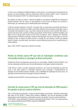 E mesmo com a realização de Audiência Pública no dia de ontem, com participação de representantes do
governo e do setor produtivo, onde ficou evidenciada a falta de consenso sobre o texto, a Proposta de
Emenda à Constituição 123/2011 foi incluída extrapauta na Comissão de Justiça.

Nos debates de ontem os artistas, a indústria fonográfica e os produtores independentes manifestaram
posição favorável à PEC da música. Os representantes da Zona Franca de Manaus são contrários à
desoneração, por entenderem que tal medida poderá gerar desemprego.

A CNI tem posição divergente a esta PEC. A proposta viola os compromissos assumidos pelo Brasil no
âmbito dos acordos constitutivos da OMC, pois haveria distinção entre mercadorias produzidas no país e
mercadorias não produzidas no país, o que viola a cláusula de tratamento interno nacional. Além disso, a
proposta não parece apta a produzir os efeitos que pretende. Primeiro porque a indústria fonográfica e de
vídeos está em grande parte situada na Zona Franca de Manaus, onde a tributação já é diminuída.
Segundo porque o fenômeno da pirataria não decorre da tributação, mas sim em não pagar os custos de
produção da obra, aí inclusos os direitos autorais. A retirada do custo tributário, mesmo que pudesse
reduzir à metade o custo das obras, não retiraria a enorme diferença de preço entre o produto pirata e o
produto legítimo.

Agora, a PEC 123/2011 seguirá para o plenário do Senado.




Plenário da Câmara aprova MP que trata de Subvenções econômicas para
                     aprova
microcrédito produtivo e estocagem de álcool combustível
O Plenário da Câmara dos Deputados aprovou hoje, por unanimidade, a Medida Provisória 554/2011, que
trata de subvenções econômicas para microcrédito produtivo e estocagem de álcool combustível.

A MP autoriza a União a conceder subvenções econômicas, sob a forma de equalização de parte dos
custos a que estão sujeitas as instituições financeiras para contratação e acompanhamento de
operações de microcrédito produtivo orientado, e sob a modalidade de equalização de taxa de juros, nas
operações de financiamento para estocagem de álcool combustível.

A Medida Provisória 554/2011 será encaminhada para o Senado Federal.




Comissão de Justiça aprova a PEC que trata da destinação de ICMS quando o
fato gerador se der por comércio eletrônico
Hoje, na Comissão de Constituição e Justiça do Senado Federal, foi aprovado o substitutivo apresentado
pelo relator da PEC 56/2011, senador Renan Calheiros (PMDB/AL), que trata da destinação de ICMS
interestadual e intermunicipal para o destinatário quando o fato gerador se der por comércio eletrônico.
A PEC 56/2011 estava apensada às Propostas de Emenda Constitucional nº 103 e 133, respectivamente
dos senadores Delcídio Amaral (PT/MS) e Lobão Filho (PMDB/MA).
NOVIDADES LEGISLATIVAS
Ano 15 – nº 30 de 09 de maio de 2012
                                201                                                                         3
 
