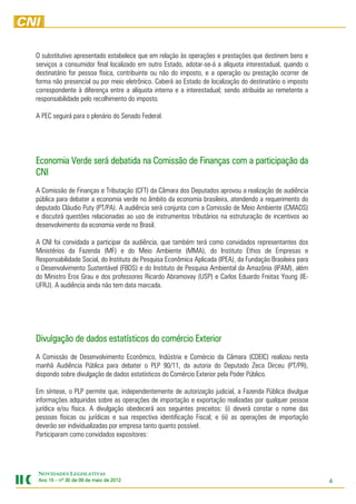 O substitutivo apresentado estabelece que em relação às operações e prestações que destinem bens e
serviços a consumidor final localizado em outro Estado, adotar-se-á a alíquota interestadual, quando o
destinatário for pessoa física, contribuinte ou não do imposto, e a operação ou prestação ocorrer de
forma não presencial ou por meio eletrônico. Caberá ao Estado de localização do destinatário o imposto
correspondente à diferença entre a alíquota interna e a interestadual; sendo atribuída ao remetente a
responsabilidade pelo recolhimento do imposto.

A PEC seguirá para o plenário do Senado Federal.




                             na
Economia Verde será debatida na Comissão de Finanças com a participação da
CNI
A Comissão de Finanças e Tributação (CFT) da Câmara dos Deputados aprovou a realização de audiência
pública para debater a economia verde no âmbito da economia brasileira, atendendo a requerimento do
deputado Cláudio Puty (PT/PA). A audiência será conjunta com a Comissão de Meio Ambiente (CMADS)
e discutirá questões relacionadas ao uso de instrumentos tributários na estruturação de incentivos ao
desenvolvimento da economia verde no Brasil.

A CNI foi convidada a participar da audiência, que também terá como convidados representantes dos
Ministérios da Fazenda (MF) e do Meio Ambiente (MMA), do Instituto Ethos de Empresas e
Responsabilidade Social, do Instituto de Pesquisa Econômica Aplicada (IPEA), da Fundação Brasileira para
o Desenvolvimento Sustentável (FBDS) e do Instituto de Pesquisa Ambiental da Amazônia (IPAM), além
do Ministro Eros Grau e dos professores Ricardo Abramovay (USP) e Carlos Eduardo Freitas Young (IE-
UFRJ). A audiência ainda não tem data marcada.




Divulgação
Divulgação de dados estatísticos do comércio Exterior
                    estatísticos comércio
A Comissão de Desenvolvimento Econômico, Indústria e Comércio da Câmara (CDEIC) realizou nesta
manhã Audiência Pública para debater o PLP 90/11, da autoria do Deputado Zeca Dirceu (PT/PR),
dispondo sobre divulgação de dados estatísticos do Comércio Exterior pela Poder Público.

Em síntese, o PLP permite que, independentemente de autorização judicial, a Fazenda Pública divulgue
informações adquiridas sobre as operações de importação e exportação realizadas por qualquer pessoa
jurídica e/ou física. A divulgação obedecerá aos seguintes preceitos: (i) deverá constar o nome das
pessoas físicas ou jurídicas e sua respectiva identificação Fiscal; e (ii) as operações de importação
deverão ser individualizadas por empresa tanto quanto possível.
Participaram como convidados expositores:




NOVIDADES LEGISLATIVAS
Ano 15 – nº 30 de 09 de maio de 2012
                                201                                                                        4
 
