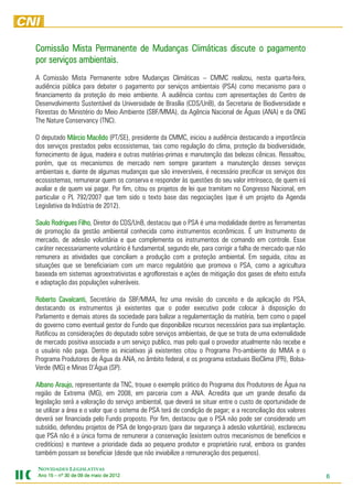 Comissão Mista Permanente de Mudanças Climáticas discute o pagamento
             ambientais.
por serviços ambientais.
A Comissão Mista Permanente sobre Mudanças Climáticas – CMMC realizou, nesta quarta-feira,
audiência pública para debater o pagamento por serviços ambientais (PSA) como mecanismo para o
financiamento da proteção do meio ambiente. A audiência contou com apresentações do Centro de
Desenvolvimento Sustentável da Universidade de Brasília (CDS/UnB), da Secretaria de Biodiversidade e
Florestas do Ministério do Meio Ambiente (SBF/MMA), da Agência Nacional de Águas (ANA) e da ONG
The Nature Conservancy (TNC).

O deputado Márcio Macêdo (PT/SE), presidente da CMMC, iniciou a audiência destacando a importância
                     Macêdo
dos serviços prestados pelos ecossistemas, tais como regulação do clima, proteção da biodiversidade,
fornecimento de água, madeira e outras matérias-primas e manutenção das belezas cênicas. Ressaltou,
porém, que os mecanismos de mercado nem sempre garantem a manutenção desses serviços
ambientais e, diante de algumas mudanças que são irreversíveis, é necessário precificar os serviços dos
ecossistemas, remunerar quem os conserva e responder às questões do seu valor intrínseco, de quem irá
avaliar e de quem vai pagar. Por fim, citou os projetos de lei que tramitam no Congresso Nacional, em
particular o PL 792/2007 que tem sido o texto base das negociações (que é um projeto da Agenda
Legislativa da Indústria de 2012).

Saulo Rodrigues Filho Diretor do CDS/UnB, destacou que o PSA é uma modalidade dentre as ferramentas
                Filho,
de promoção da gestão ambiental conhecida como instrumentos econômicos. É um Instrumento de
mercado, de adesão voluntária e que complementa os instrumentos de comando em controle. Esse
caráter necessariamente voluntário é fundamental, segundo ele, para corrigir a falha de mercado que não
remunera as atividades que conciliam a produção com a proteção ambiental. Em seguida, citou as
situações que se beneficiariam com um marco regulatório que promova o PSA, como a agricultura
baseada em sistemas agroextrativistas e agroflorestais e ações de mitigação dos gases de efeito estufa
e adaptação das populações vulneráveis.

Roberto Cavalcanti Secretário da SBF/MMA, fez uma revisão do conceito e da aplicação do PSA,
          Cavalcanti,
destacando os instrumentos já existentes que o poder executivo pode colocar à disposição do
Parlamento e demais atores da sociedade para balizar a regulamentação da matéria, bem como o papel
do governo como eventual gestor do Fundo que disponibilize recursos necessários para sua implantação.
Ratificou as considerações do deputado sobre serviços ambientais, de que se trata de uma externalidade
de mercado positiva associada a um serviço publico, mas pelo qual o provedor atualmente não recebe e
o usuário não paga. Dentre as iniciativas já existentes citou o Programa Pro-ambiente do MMA e o
Programa Produtores de Água da ANA, no âmbito federal, e os programa estaduais BioClima (PR), Bolsa-
Verde (MG) e Minas D’Água (SP).

Albano Araujo representante da TNC, trouxe o exemplo prático do Programa dos Produtores de Água na
         Araujo,
região de Extrema (MG), em 2008, em parceria com a ANA. Acredita que um grande desafio da
legislação será a valoração do serviço ambiental, que deverá se situar entre o custo de oportunidade de
se utilizar a área e o valor que o sistema de PSA terá de condição de pagar; e a reconciliação dos valores
deverá ser financiada pelo Fundo proposto. Por fim, destacou que o PSA não pode ser considerado um
subsídio, defendeu projetos de PSA de longo-prazo (para dar segurança à adesão voluntária), esclareceu
que PSA não é a única forma de remunerar a conservação (existem outros mecanismos de benefícios e
creditícios) e manteve a prioridade dada ao pequeno produtor e proprietário rural, embora os grandes
também possam se beneficiar (desde que não inviabilize a remuneração dos pequenos).

NOVIDADES LEGISLATIVAS
Ano 15 – nº 30 de 09 de maio de 2012
                                201                                                                          6
 