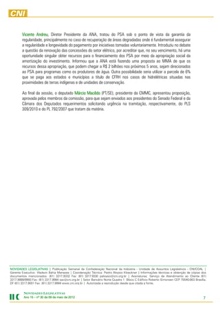 Vicente Andreu Diretor Presidente da ANA, tratou do PSA sob o ponto de vista da garantia da
                 Andreu,
        regularidade, principalmente no caso de recuperação de áreas degradadas onde é fundamental assegurar
        a regularidade e longevidade do pagamento por iniciativas tomadas voluntariamente. Introduziu no debate
        a questão da renovação das concessões do setor elétrico, por acreditar que, no seu vencimento, há uma
        oportunidade singular obter recursos para o financiamento dos PSA por meio da apropriação social da
        amortização do investimento. Informou que a ANA está fazendo uma proposta ao MMA de que os
        recursos dessa apropriação, que podem chegar a R$ 2 bilhões nos próximos 5 anos, sejam direcionados
        ao PSA para programas como os produtores de água. Outra possibilidade seria utilizar a parcela de 6%
        que se paga aos estados e municípios a titulo de CFRH nos casos de hidrelétricas situadas nas
        proximidades de terras indígenas e de unidades de conservação.

        Ao final da sessão, o deputado Márcio Macêdo (PT/SE), presidente da CMMC, apresentou proposição,
                                              Macêdo
        aprovada pelos membros da comissão, para que sejam enviados aos presidentes do Senado Federal e da
        Câmara dos Deputados requerimentos solicitando urgência na tramitação, respectivamente, do PLS
        309/2010 e do PL 792/2007 que tratam da matéria.




NOVIDADES LEGISLATIVAS | Publicação Semanal da Confederação Nacional da Indústria - Unidade de Assuntos Legislativos - CNI/COAL |
Gerente Executivo: Vladson Bahia Menezes | Coordenação Técnica: Pedro Aloysio Kloeckner | Informações técnicas e obtenção de cópias dos
documentos mencionados: (61) 3317.9332 Fax: (61) 3317.9330 paloysio@cni.org.br | Assinaturas: Serviço de Atendimento ao Cliente (61)
3317.9989/9993 Fax: (61) 3317.9994 sac@cni.org.br | Setor Bancário Norte Quadra 1 Bloco C Edifício Roberto Simonsen CEP 70040-903 Brasília,
DF (61) 3317.9001 Fax: (61) 3317.9994 www.cni.org.br | Autorizada a reprodução desde que citada a fonte.


         NOVIDADES LEGISLATIVAS
         Ano 15 – nº 30 de 09 de maio de 2012
                                         201                                                                                             7
 