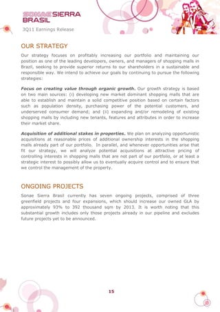 3Q11 Earnings Release


OUR STRATEGY
Our strategy focuses on profitably increasing our portfolio and maintaining our
position as one of the leading developers, owners, and managers of shopping malls in
Brazil, seeking to provide superior returns to our shareholders in a sustainable and
responsible way. We intend to achieve our goals by continuing to pursue the following
strategies:

Focus on creating value through organic growth. Our growth strategy is based
on two main sources: (i) developing new market dominant shopping malls that are
able to establish and maintain a solid competitive position based on certain factors
such as population density, purchasing power of the potential customers, and
underserved consumer demand; and (ii) expanding and/or remodeling of existing
shopping malls by including new tenants, features and attributes in order to increase
their market share.

Acquisition of additional stakes in properties. We plan on analyzing opportunistic
acquisitions at reasonable prices of additional ownership interests in the shopping
malls already part of our portfolio. In parallel, and whenever opportunities arise that
fit our strategy, we will analyze potential acquisitions at attractive pricing of
controlling interests in shopping malls that are not part of our portfolio, or at least a
strategic interest to possibly allow us to eventually acquire control and to ensure that
we control the management of the property.



ONGOING PROJECTS
Sonae Sierra Brasil currently has seven ongoing projects, comprised of three
greenfield projects and four expansions, which should increase our owned GLA by
approximately 93% to 392 thousand sqm by 2013. It is worth noting that this
substantial growth includes only those projects already in our pipeline and excludes
future projects yet to be announced.




                                           15
 