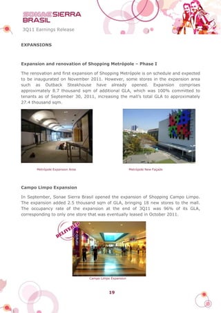 3Q11 Earnings Release


EXPANSIONS



Expansion and renovation of Shopping Metrópole – Phase I

The renovation and first expansion of Shopping Metrópole is on schedule and expected
to be inaugurated on November 2011. However, some stores in the expansion area
such as Outback Steakhouse have already opened. Expansion comprises
approximately 8.7 thousand sqm of additional GLA, which was 100% committed to
tenants as of September 30, 2011, increasing the mall’s total GLA to approximately
27.4 thousand sqm.




       Metrópole Expansion Area                           Metrópole New Façade




Campo Limpo Expansion

In September, Sonae Sierra Brasil opened the expansion of Shopping Campo Limpo.
The expansion added 2.5 thousand sqm of GLA, bringing 18 new stores to the mall.
The occupancy rate of the expansion at the end of 3Q11 was 96% of its GLA,
corresponding to only one store that was eventually leased in October 2011.




                                  Campo Limpo Expansion



                                             19
 