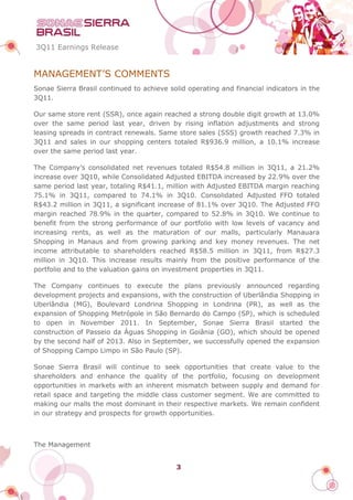 3Q11 Earnings Release


MANAGEMENT’S COMMENTS
Sonae Sierra Brasil continued to achieve solid operating and financial indicators in the
3Q11.

Our same store rent (SSR), once again reached a strong double digit growth at 13.0%
over the same period last year, driven by rising inflation adjustments and strong
leasing spreads in contract renewals. Same store sales (SSS) growth reached 7.3% in
3Q11 and sales in our shopping centers totaled R$936.9 million, a 10.1% increase
over the same period last year.

The Company’s consolidated net revenues totaled R$54.8 million in 3Q11, a 21.2%
increase over 3Q10, while Consolidated Adjusted EBITDA increased by 22.9% over the
same period last year, totaling R$41.1, million with Adjusted EBITDA margin reaching
75.1% in 3Q11, compared to 74.1% in 3Q10. Consolidated Adjusted FFO totaled
R$43.2 million in 3Q11, a significant increase of 81.1% over 3Q10. The Adjusted FFO
margin reached 78.9% in the quarter, compared to 52.8% in 3Q10. We continue to
benefit from the strong performance of our portfolio with low levels of vacancy and
increasing rents, as well as the maturation of our malls, particularly Manauara
Shopping in Manaus and from growing parking and key money revenues. The net
income attributable to shareholders reached R$58.5 million in 3Q11, from R$27.3
million in 3Q10. This increase results mainly from the positive performance of the
portfolio and to the valuation gains on investment properties in 3Q11.

The Company continues to execute the plans previously announced regarding
development projects and expansions, with the construction of Uberlândia Shopping in
Uberlândia (MG), Boulevard Londrina Shopping in Londrina (PR), as well as the
expansion of Shopping Metrópole in São Bernardo do Campo (SP), which is scheduled
to open in November 2011. In September, Sonae Sierra Brasil started the
construction of Passeio da Águas Shopping in Goiânia (GO), which should be opened
by the second half of 2013. Also in September, we successfully opened the expansion
of Shopping Campo Limpo in São Paulo (SP).

Sonae Sierra Brasil will continue to seek opportunities that create value to the
shareholders and enhance the quality of the portfolio, focusing on development
opportunities in markets with an inherent mismatch between supply and demand for
retail space and targeting the middle class customer segment. We are committed to
making our malls the most dominant in their respective markets. We remain confident
in our strategy and prospects for growth opportunities.



The Management


                                           3
 