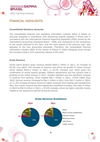 3Q11 Earnings Release


FINANCIAL HIGHLIGHTS


Consolidated Statutory Accounts

The consolidated financial and operating information outlined below is based on
accounts prepared in accordance with accounting policies adopted in Brazil and in
accordance with the International Financial Reporting Standards (IFRS) issued by the
International Accounting Standards Board - IASB, and correspond to the comparison
of the results obtained in the 3Q11 with the same period of the previous year, also
adjusted to the new accounting standards. Therefore, the consolidated financial
information includes 100% of the results of Parque D. Pedro Shopping (even though
the Company holds a 51% ownership interest in the mall).



Gross Revenue

Sonae Sierra Brasil’s gross revenue totaled R$59.2 million in 3Q11, an increase of
20.4% over 3Q10. The increase in revenue was driven by growth in rental revenue
which totaled R$45.5 million in 3Q11, a 22.4% increase over 3Q10 given the
combination of strong leasing spreads, inflation adjustments and low vacancy that is
pushing up the rental revenue in 2011. Another highlight was the significant increase
in revenue from parking, which totaled R$5.7 million in 3Q11, 14.0% higher than
3Q10. Service revenue increased to R$4.1 million in 3Q11 from R$3.7 million in 3Q10,
an 11.2% increase primarily driven by higher revenues from leasing and management
fees. Key money revenue has also registered a significant increase, from R$1.9 million
in 3Q10 to R$2.6 million in 3Q11, a 37.6% increase, driven by higher activities mostly
related to the expansions opened during the period.



                             Gross Revenue Breakdown
                   3Q10                      3Q11
                                               1%
                                           4%             Rent
                      4%
                10%                    10%
                                                          Rent contract straight-lining
              8%                      7%
                                 1%                       Service revenue
         3%
                                                          Parking revenue
                           75%                      77%
                                                          Key Money

                                                          Other revenue




                                           4
 