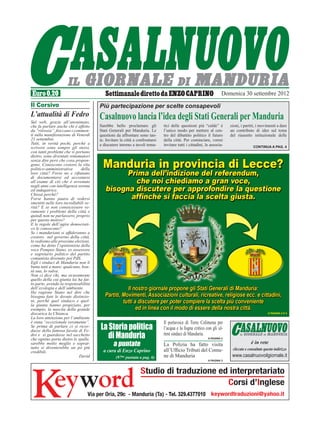 Domenica 30 settembre 2012
Il Corsivo                             Più partecipazione per scelte consapevoli
L’attualità di Fedro                   Casalnuovo lancia l’idea degli Stati Generali per Manduria
Sul web, grazie all’anonimato,
che fa parlare anche chi è affetto     Sarebbe bello proclamare gli           tici delle questioni più “calde” è        zioni, i partiti, i movimenti a dare
da “ritrosia”, fioccano i commen-      Stati Generali per Manduria. Le        l’unico modo per mettere al cen-          un contributo di idee sul tema
ti sulla manifestazione di Venerdì     questioni da affrontare sono tan-      tro del dibattito politico il futuro      del riassetto istituzionale delle
21 settembre.                          te. Invitare la città a confrontarsi   della città. Per cominciare, vorrei
Tutti, in verità pochi, perché a       e discutere intorno a tavoli tema-     invitare tutti i cittadini, le associa-
scrivere sono sempre gli stessi,                                                                                                       Continua a pag. 4
con tanti problemi che si portano
dietro, sono diventati rottamatori
senza dire però che cosa propon-
gono. Conoscono costoro la vita
politico-amministrativa       della
loro città? Forse no e rifiutano
di documentarsi ed accostarsi
all’esame di ciò che è avvenuto
negli anni con intelligenza serena
ed indagatrice.
Chissà perché?
Forse hanno paura di vedersi
smentiti nelle loro incrollabili ve-
rità? E se non conoscessero ve-
ramente i problemi della città e
quindi non ne parlassero, proprio
per questo motivo?
E le regole dell’agire democrati-
co le conoscono?
Se i manduriani si affideranno a
costoro nel governo della città,
lo vedremo alle prossime elezioni,
come ha detto l’opinionista della
voce Pompeo Stano, ex assessore
e segretario politico del partito
comunista divenuto poi PdS.
Egli i sindaci di Manduria non li
butta tutti a mare; qualcuno, bon-
tà sua, lo salva.
Non ci dice chi, ma sicuramente
quello della cui giunta lui ha fat-
to parte, avendo la responsabilità
dell’ecologia e dell’ambiente.
Ha ragione Stano nel dire che
bisogna fare le dovute distinzio-
ni, perché quel sindaco e quel-
la giunta hanno propiziato, per
esempio, la nascita della grande
discarica la Chianca.                                                                                                                            A PAGINA 4 E 5
La loro attenzione per l’ambiente
è stata “eccezionale veramente”.                                              Il portavoce di Torre Colimena per
Se prima di parlare ci si ricor-
dasse della famosa favola di Fe-
                                       La Storia politica                     l’acqua e la fogna critico con gli ul-
dro e si guardasse nel sacchetto
che ognino porta dietro le spalle,        di Manduria                         timi sindaci di Manduria.
                                                                                                           A PAGINA 2

sarebbe molto meglio e soprat-
tutto si diventerebbe un pò più
                                               a puntate                      La Polizia ha fatto visita                             è in rete
                                         a cura di Enzo Caprino               all’Ufficio Tributi del Comu-              cliccate e consultate questo indirizzo
credibili.
                             David               (97ma puntata a pag. 6)      ne di Manduria                             www.casalnuovoilgiornale.it
                                                                                                           A PAGINA 3
 