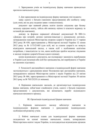 3
1. Зарахування учнів на індивідуальну форму навчання проводиться
протягом навчального року.
2. Для зарахування на індивідуальну форму навчання учні подають:
заяву одного з батьків (законних представників) або особисту заяву
(для учнів, які на дату подання заяви є повнолітніми);
документ про наявний рівень освіти (копію свідоцтва про базову
загальну середню освіту, табель або виписку оцінок із класного журналу за
останній рік навчання);
довідку за формою первинної облікової документації № 080-1/о
«Довідка про потребу дитини (дитини-інваліда) у домашньому догляді»,
затвердженою наказом Міністерства охорони здоров’я України від 11 червня
2012 року № 430, зареєстрованим у Міністерстві юстиції України 12 липня
2012 року за № 1173/21485 (для осіб, які за станом здоров’я не можуть
відвідувати навчальний заклад, а також осіб з особливими освітніми
потребами, з інвалідністю та тих, яким необхідно пройти медичне лікування
в закладі охорони здоров'я більше одного місяця);
копію відповідного документа, що підтверджує законність перебування
в Україні (для іноземців або осіб без громадянства, які перебувають в Україні
на законних підставах).
3. Технології дистанційного навчання в індивідуальній формі навчання
застосовуються з урахуванням вимог Положення про дистанційне навчання,
затвердженого наказом Міністерства освіти і науки України від 25 квітня
2013 року № 466, зареєстрованого в Міністерстві юстиції України 30 квітня
2013 року за № 703/23235 (зі змінами).
4. Керівники навчальних закладів, де організовується індивідуальна
форма навчання, зобов’язані ознайомити учнів, одного з батьків (законних
представників) з документами, які визначають перебіг відповідного
навчально-виховного процесу.
ІІІ. Організація індивідуальної форми навчання
1. Керівник навчального закладу забезпечує навчання за
індивідуальною формою навчання з урахуванням індивідуальних
особливостей розвитку учнів.
2. Робочі навчальні плани для індивідуальної форми навчання
складаються на основі типових навчальних планів, затверджених
Міністерством освіти і науки України, та погоджуються відповідним органом
 
