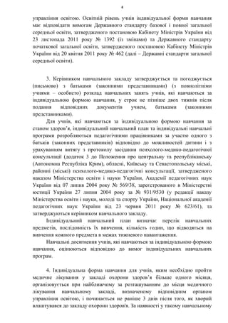 4
управління освітою. Освітній рівень учнів індивідуальної форми навчання
має відповідати вимогам Державного стандарту базової і повної загальної
середньої освіти, затвердженого постановою Кабінету Міністрів України від
23 листопада 2011 року № 1392 (із змінами) та Державного стандарту
початкової загальної освіти, затвердженого постановою Кабінету Міністрів
України від 20 квітня 2011 року № 462 (далі – Державні стандарти загальної
середньої освіти).
3. Керівником навчального закладу затверджується та погоджується
(письмово) з батьками (законними представниками) (з повнолітніми
учнями – особисто) розклад навчальних занять учнів, які навчаються за
індивідуальною формою навчання, у строк не пізніше двох тижнів після
подання відповідних документів учнем, батьками (законними
представниками).
Для учнів, які навчаються за індивідуальною формою навчання за
станом здоров’я, індивідуальний навчальний план та індивідуальні навчальні
програми розробляються педагогічними працівниками за участю одного з
батьків (законних представників) відповідно до можливостей дитини і з
урахуванням витягу з протоколу засідання психолого-медико-педагогічної
консультації (додаток 3 до Положення про центральну та республіканську
(Автономна Республіка Крим), обласні, Київську та Севастопольську міські,
районні (міські) психолого-медико-педагогічні консультації, затвердженого
наказом Міністерства освіти і науки України, Академії педагогічних наук
України від 07 липня 2004 року № 569/38, зареєстрованого в Міністерстві
юстиції України 27 липня 2004 року за № 931/9530 (у редакції наказу
Міністерства освіти і науки, молоді та спорту України, Національної академії
педагогічних наук України від 23 червня 2011 року № 623/61), та
затверджуються керівником навчального закладу.
Індивідуальний навчальний план визначає перелік навчальних
предметів, послідовність їх вивчення, кількість годин, що відводяться на
вивчення кожного предмета в межах тижневого навантаження.
Навчальні досягнення учнів, які навчаються за індивідуальною формою
навчання, оцінюються відповідно до вимог індивідуальних навчальних
програм.
4. Індивідуальна форма навчання для учнів, яким необхідно пройти
медичне лікування у закладі охорони здоров’я більше одного місяця,
організовується при найближчому за розташуванням до місця медичного
лікування навчальному закладі, визначеному відповідним органом
управління освітою, і починається не раніше 3 днів після того, як хворий
влаштувався до закладу охорони здоров'я. За наявності у такому навчальному
 
