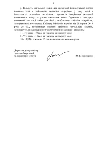 6
3. Кількість навчальних годин для організації індивідуальної форми
навчання осіб з особливими освітніми потребами, у тому числі з
інвалідністю, відповідно до кількості предметів інваріантної складової
навчального плану за умови виконання вимог Державного стандарту
початкової загальної освіти для дітей з особливими освітніми потребами,
затвердженого постановою Кабінету Міністрів України від 21 серпня 2013
року № 607, визначається наказом керівника навчального закладу,
затверджується відповідним органом управління освітою і становить:
1 - 4-ті класи - 10 год. на тиждень на кожного учня;
5 - 9-ті класи - 14 год. на тиждень на кожного учня;
10 - 11(12) - ті класи - 16 год. на тиждень на кожного учня.
Директор департаменту
загальної середньої
та дошкільної освіти Ю. Г. Кононенко
 