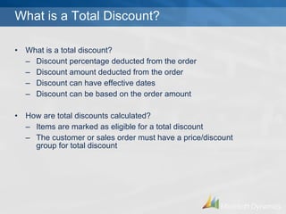 What is a Total Discount? What is a total discount? Discount percentage deducted from the order Discount amount deducted from the order Discount can have effective dates Discount can be based on the order amount How are total discounts calculated? Items are marked as eligible for a total discount The customer or sales order must have a price/discount group for total discount 