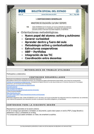 M E T O D O L O G Í A D E T R A B A J O U T I L I Z A D A
Participativa y colaborativa.
C O N T E N I D O S D E S A R R O L L A D O S
Resolución de problemas (contenidos de anteriores sesiones)
Recordatorio acerca de la importancia de tener una competencia digital suficientemente desarrollada, como tarea de concienciación.
Portfolio de la competencia digital docente​ (​Competencia Digital Docente ha sido desarrollado por el Instituto Nacional de Tecnologías 
Educativas y de Formación del Profesorado)
Autoevaluación de la Competencia digital docente
Educalab insignias
https://portfolio.educalab.es/
https://portfolio.educalab.es/manuela-sanchez-hernandez
¿Cómo funciona edupills?
https://duckduckgo.com/
TIC CEIP JUAN JAÉN​ ( ​https://manolicharra.wixsite.com/ticjuanjaen
Tutorial genially
Recuerdo la siguiente orden: Orden ECD/65/2015, de 21 de enero, por la que se describen las relaciones entre las competencias, los contenidos
y los criterios de evaluación de la educación primaria, la educación secundaria obligatoria y el bachillerato
C O N T E N I D O S P A R A L A S I G U I E N T E S E S I Ó N
Repasamos lo aprendido en la sesión anterior.
A ver si consigo que aprendan a embeber un documento, quiero decir pasar un word a PDF y luego llevarlo a
slideshare o issuu y embeberlo en el blog.
Y si compruebo que saben embeber un vídeo, les enseñaré a subirlos.
(La documentación producida en cada una de las sesiones se adjuntará a la memoria final)
 