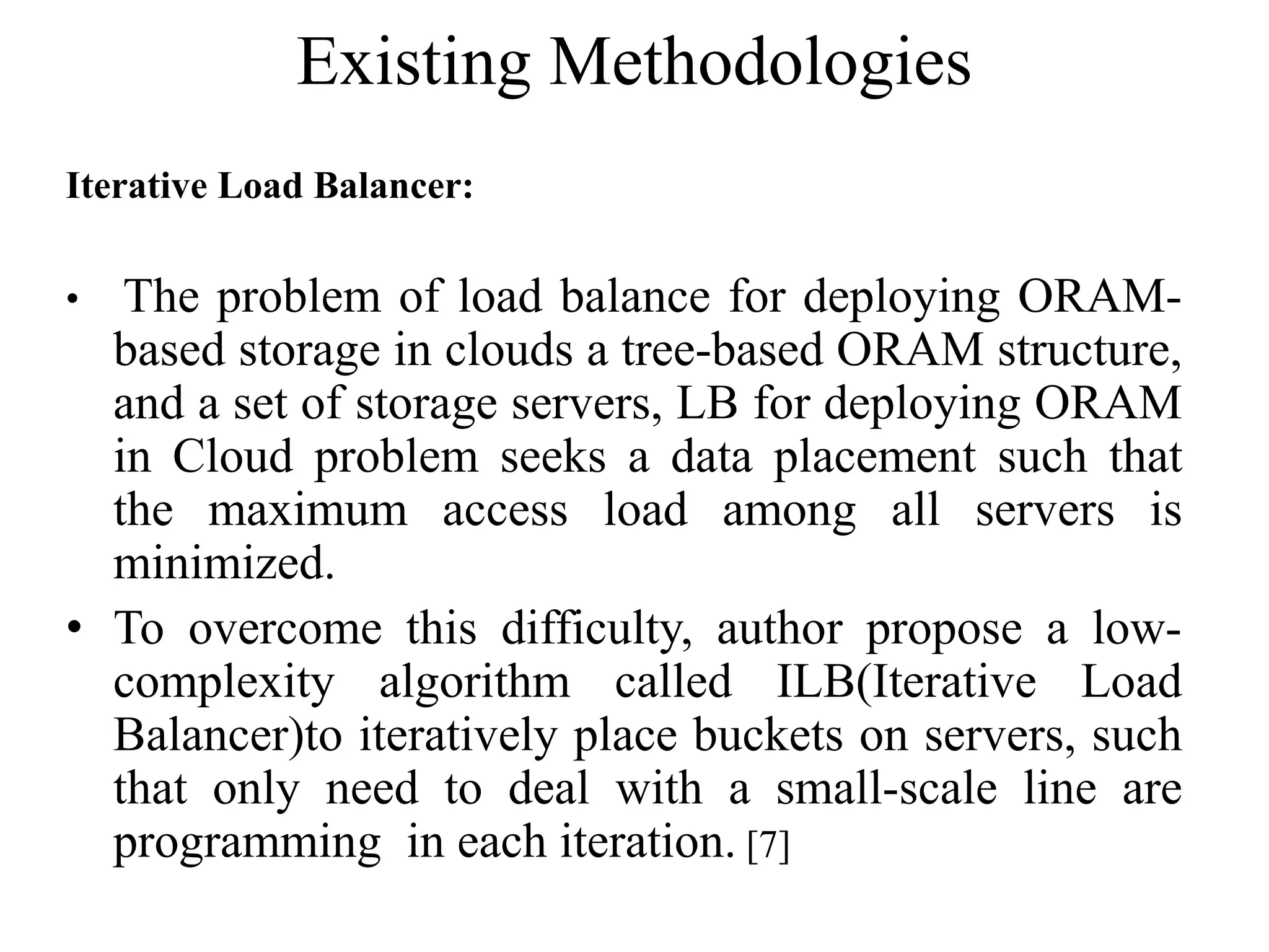 Existing Methodologies
Iterative Load Balancer:
• The problem of load balance for deploying ORAM-
based storage in clouds a tree-based ORAM structure,
and a set of storage servers, LB for deploying ORAM
in Cloud problem seeks a data placement such that
the maximum access load among all servers is
minimized.
• To overcome this difficulty, author propose a low-
complexity algorithm called ILB(Iterative Load
Balancer)to iteratively place buckets on servers, such
that only need to deal with a small-scale line are
programming in each iteration. [7]
 