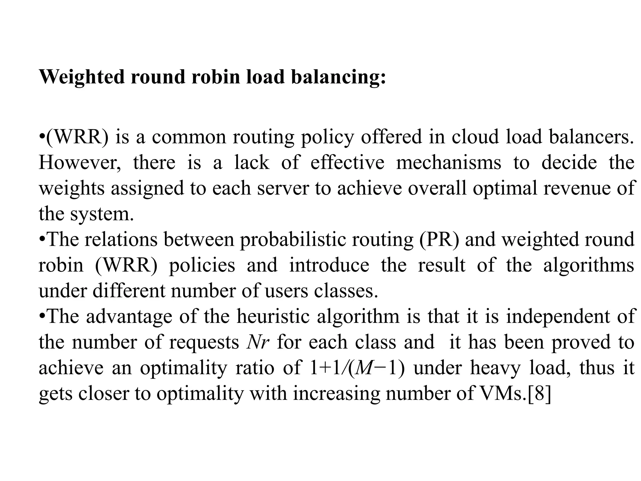 Weighted round robin load balancing:
•(WRR) is a common routing policy offered in cloud load balancers.
However, there is a lack of effective mechanisms to decide the
weights assigned to each server to achieve overall optimal revenue of
the system.
•The relations between probabilistic routing (PR) and weighted round
robin (WRR) policies and introduce the result of the algorithms
under different number of users classes.
•The advantage of the heuristic algorithm is that it is independent of
the number of requests Nr for each class and it has been proved to
achieve an optimality ratio of 1+1/(M−1) under heavy load, thus it
gets closer to optimality with increasing number of VMs.[8]
 