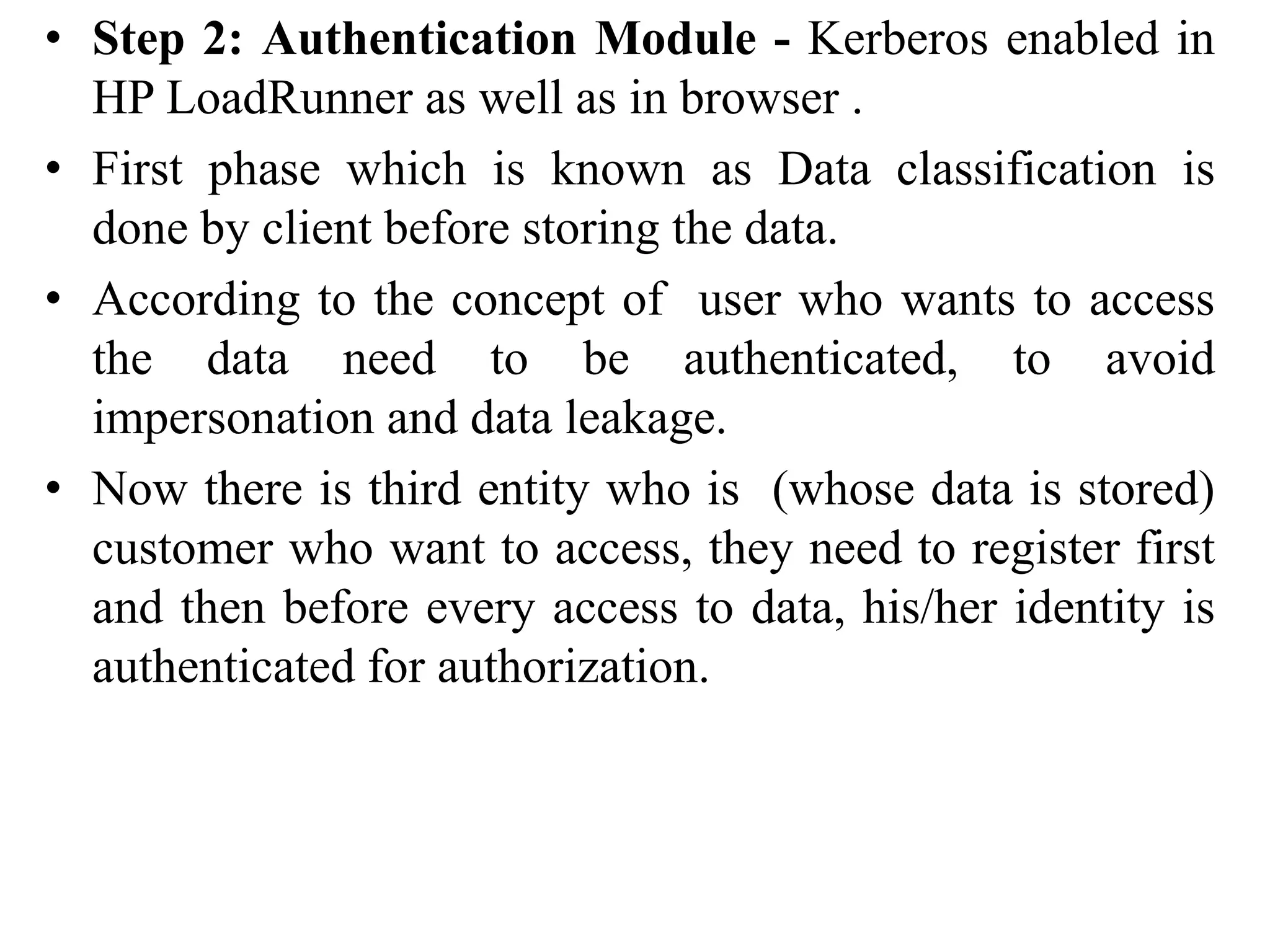 • Step 2: Authentication Module - Kerberos enabled in
HP LoadRunner as well as in browser .
• First phase which is known as Data classification is
done by client before storing the data.
• According to the concept of user who wants to access
the data need to be authenticated, to avoid
impersonation and data leakage.
• Now there is third entity who is (whose data is stored)
customer who want to access, they need to register first
and then before every access to data, his/her identity is
authenticated for authorization.
 