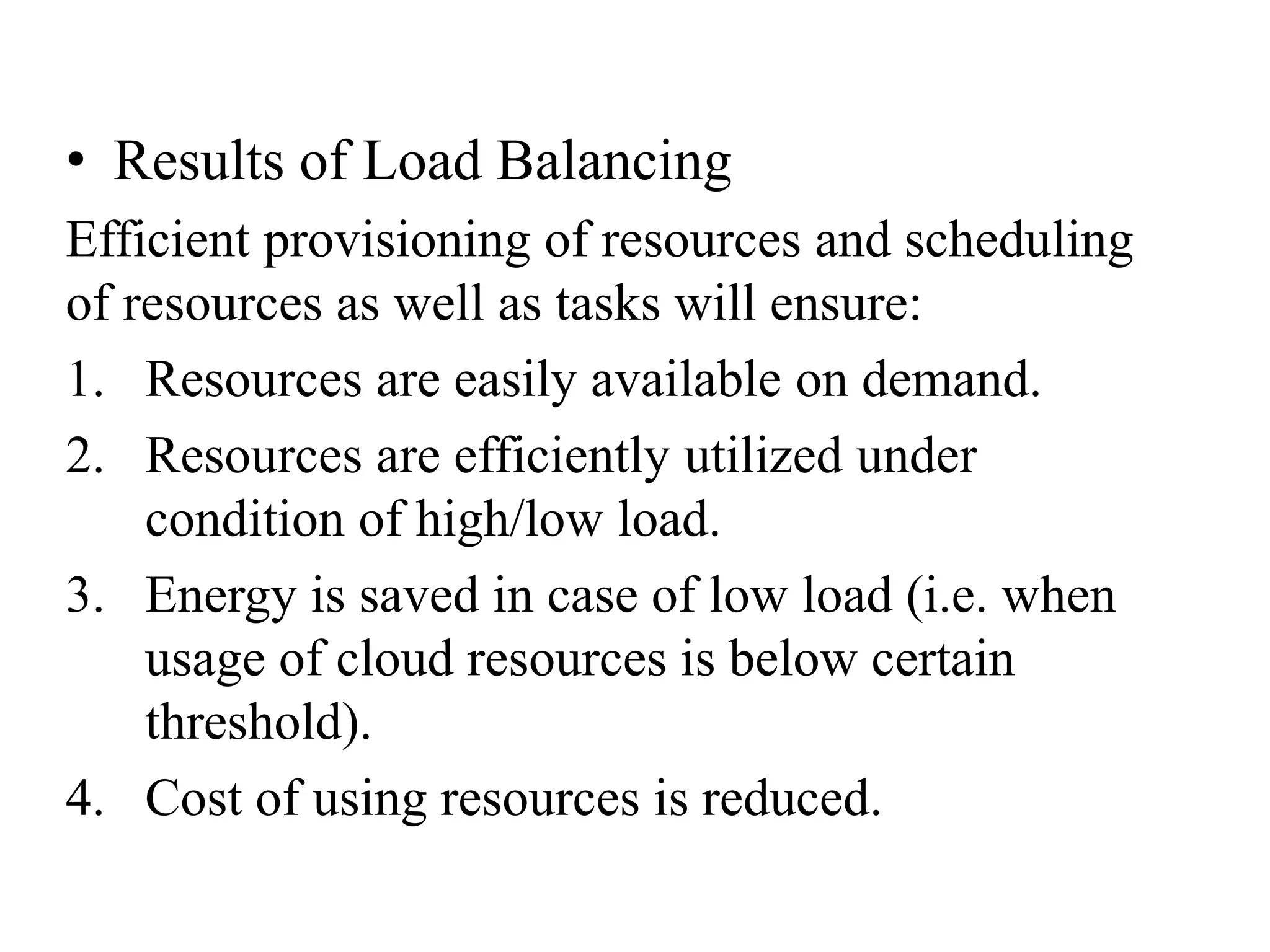 • Results of Load Balancing
Efficient provisioning of resources and scheduling
of resources as well as tasks will ensure:
1. Resources are easily available on demand.
2. Resources are efficiently utilized under
condition of high/low load.
3. Energy is saved in case of low load (i.e. when
usage of cloud resources is below certain
threshold).
4. Cost of using resources is reduced.
 