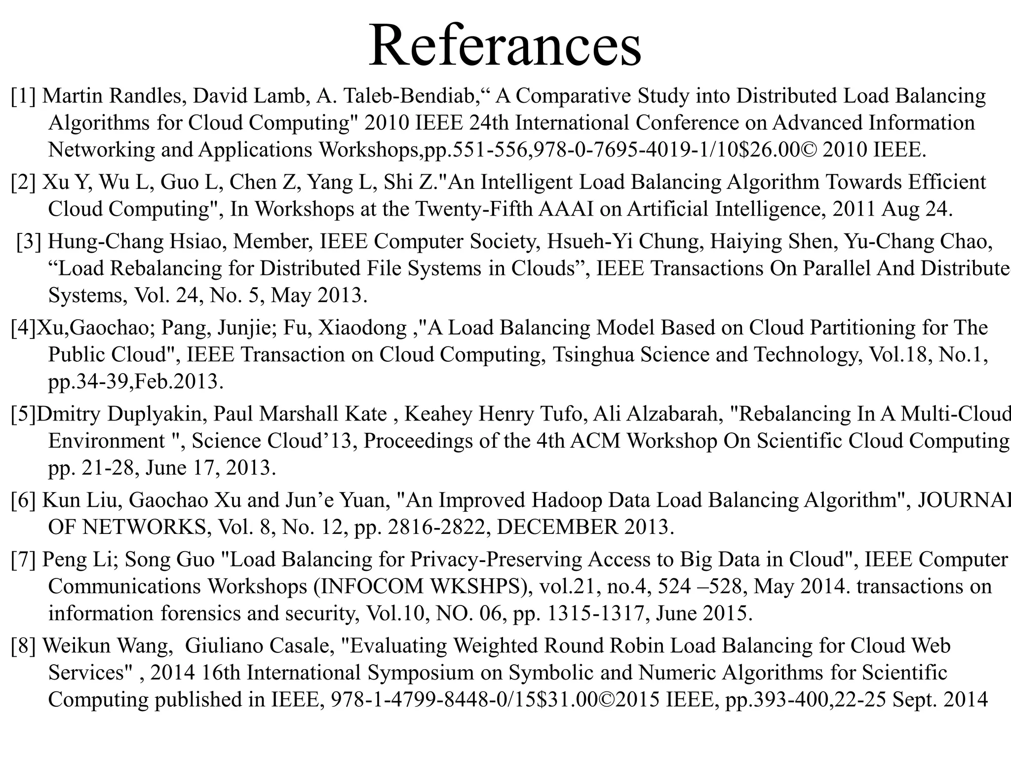 Referances
[1] Martin Randles, David Lamb, A. Taleb-Bendiab,“ A Comparative Study into Distributed Load Balancing
Algorithms for Cloud Computing" 2010 IEEE 24th International Conference on Advanced Information
Networking and Applications Workshops,pp.551-556,978-0-7695-4019-1/10$26.00© 2010 IEEE.
[2] Xu Y, Wu L, Guo L, Chen Z, Yang L, Shi Z."An Intelligent Load Balancing Algorithm Towards Efficient
Cloud Computing", In Workshops at the Twenty-Fifth AAAI on Artificial Intelligence, 2011 Aug 24.
[3] Hung-Chang Hsiao, Member, IEEE Computer Society, Hsueh-Yi Chung, Haiying Shen, Yu-Chang Chao,
“Load Rebalancing for Distributed File Systems in Clouds”, IEEE Transactions On Parallel And Distributed
Systems, Vol. 24, No. 5, May 2013.
[4]Xu,Gaochao; Pang, Junjie; Fu, Xiaodong ,"A Load Balancing Model Based on Cloud Partitioning for The
Public Cloud", IEEE Transaction on Cloud Computing, Tsinghua Science and Technology, Vol.18, No.1,
pp.34-39,Feb.2013.
[5]Dmitry Duplyakin, Paul Marshall Kate , Keahey Henry Tufo, Ali Alzabarah, "Rebalancing In A Multi-Cloud
Environment ", Science Cloud’13, Proceedings of the 4th ACM Workshop On Scientific Cloud Computing,
pp. 21-28, June 17, 2013.
[6] Kun Liu, Gaochao Xu and Jun’e Yuan, "An Improved Hadoop Data Load Balancing Algorithm", JOURNAL
OF NETWORKS, Vol. 8, No. 12, pp. 2816-2822, DECEMBER 2013.
[7] Peng Li; Song Guo "Load Balancing for Privacy-Preserving Access to Big Data in Cloud", IEEE Computer
Communications Workshops (INFOCOM WKSHPS), vol.21, no.4, 524 –528, May 2014. transactions on
information forensics and security, Vol.10, NO. 06, pp. 1315-1317, June 2015.
[8] Weikun Wang, Giuliano Casale, "Evaluating Weighted Round Robin Load Balancing for Cloud Web
Services" , 2014 16th International Symposium on Symbolic and Numeric Algorithms for Scientific
Computing published in IEEE, 978-1-4799-8448-0/15$31.00©2015 IEEE, pp.393-400,22-25 Sept. 2014
 