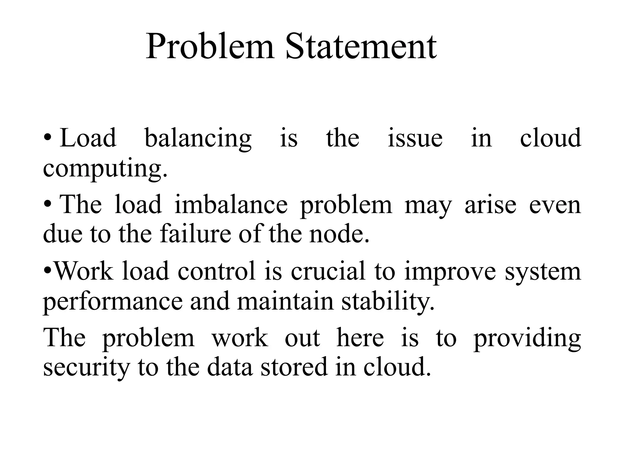 Problem Statement
• Load balancing is the issue in cloud
computing.
• The load imbalance problem may arise even
due to the failure of the node.
•Work load control is crucial to improve system
performance and maintain stability.
The problem work out here is to providing
security to the data stored in cloud.
 