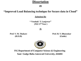 Dissertation
on
“Improved Load Balancing technique for Secure data in Cloud”
Submitted By
“ Vrushali T. Lanjewar”
(M.E 2nd Year )
To
Prof. V. M. Thakare Prof. R. V. Dharaskar
(H.O.D) (Guide)
P.G Department of Computer Science & Engineering
Sant Gadge Baba Amravati University, 444604
 
