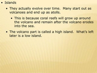 • Islands
  • They actually evolve over time. Many start out as
    volcanoes and end up as atolls.
     • This is because coral reefs will grow up around
       the volcano and remain after the volcano erodes
       into the sea.
  • The volcano part is called a high island. What’s left
    later is a low island.
 