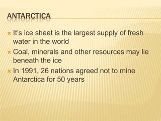 ANTARCTICA

 It’s ice sheet is the largest supply of fresh
  water in the world
 Coal, minerals and other resources may lie
  beneath the ice
 In 1991, 26 nations agreed not to mine
  Antarctica for 50 years
 