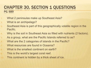 CHAPTER 30, SECTION 1 QUESTIONS
      PG. 689

1.      What 2 peninsulas make up Southeast Asia?
2.      What is an archipelago?
3.      Southeast Asia is part of this geographically volatile region in the
        Pacific.
4.      Why is the soil in Southeast Asia so filled with nutrients (2 factors).
5.      As a group, what are the Pacific Islands referred to as?
6.      What are the 2 categories of islands in the Pacific?
7.      What resources are found in Oceania?
8.      What is the smallest continent on earth?
9.      This is the world’s largest coral reef.
10.     This continent is hidden by a thick sheet of ice.
 