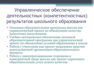 Управленческое обеспечение
деятельностных (компетентностных)
результатов школьного образования
• Основная образовательная программа школы как
управленческий проект по обновлению качества
подготовки выпускников
• Учебно-методическое обеспечение основной
образовательной программы как управленческий
проект по обновлению условий образования в школе
• Работа с учителями как проект поддержки практик
деятельностной организации образовательного
процесса
• Работа с заинтересованными сторонами в
конкурентной среде школы как проект маркетинга
образовательных услуг нового качества
 
