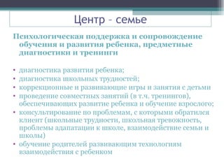 Центр – семье
Психологическая поддержка и сопровождение
обучения и развития ребенка, предметные
диагностики и тренинги
• диагностика развития ребенка;
• диагностика школьных трудностей;
• коррекционные и развивающие игры и занятия с детьми
• проведение совместных занятий (в т.ч. тренингов),
обеспечивающих развитие ребенка и обучение взрослого;
• консультирование по проблемам, с которыми обратился
клиент (школьные трудности, школьная тревожность,
проблемы адапатации к школе, взаимодействие семьи и
школы)
• обучение родителей развивающим технологиям
взаимодействия с ребенком
 