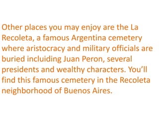 Other places you may enjoy are the La
Recoleta, a famous Argentina cemetery
where aristocracy and military officials are
buried incluiding Juan Peron, several
presidents and wealthy characters. You’ll
find this famous cemetery in the Recoleta
neighborhood of Buenos Aires.
 