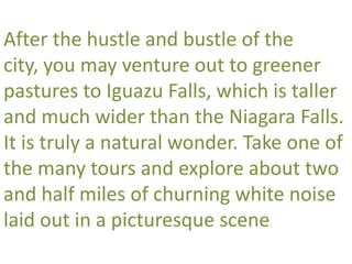 After the hustle and bustle of the
city, you may venture out to greener
pastures to Iguazu Falls, which is taller
and much wider than the Niagara Falls.
It is truly a natural wonder. Take one of
the many tours and explore about two
and half miles of churning white noise
laid out in a picturesque scene.
 