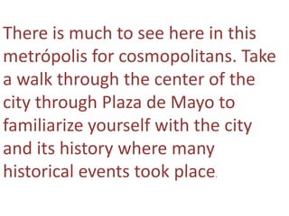 There is much to see here in this
metrópolis for cosmopolitans. Take
a walk through the center of the
city through Plaza de Mayo to
familiarize yourself with the city
and its history where many
historical events took place
                          .
 