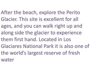 After the beach, explore the Perito
Glacier. This site is excellent for all
ages, and you can walk right up and
along side the glacier to experience
them first hand. Located in Los
Glaciares National Park it is also one of
the world’s largest reserve of fresh
water
 