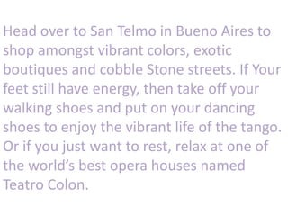 Head over to San Telmo in Bueno Aires to
shop amongst vibrant colors, exotic
boutiques and cobble Stone streets. If Your
feet still have energy, then take off your
walking shoes and put on your dancing
shoes to enjoy the vibrant life of the tango.
Or if you just want to rest, relax at one of
the world’s best opera houses named
Teatro Colon.
 