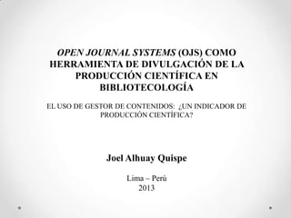 OPEN JOURNAL SYSTEMS (OJS) COMO
HERRAMIENTA DE DIVULGACIÓN DE LA
PRODUCCIÓN CIENTÍFICA EN
BIBLIOTECOLOGÍA
EL USO DE GESTOR DE CONTENIDOS: ¿UN INDICADOR DE
PRODUCCIÓN CIENTÍFICA?

Joel Alhuay Quispe
Lima – Perú
2013

 