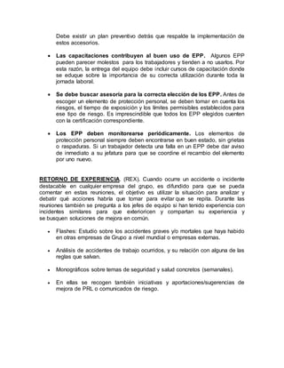 Debe existir un plan preventivo detrás que respalde la implementación de
estos accesorios.
 Las capacitaciones contribuyen al buen uso de EPP. Algunos EPP
pueden parecer molestos para los trabajadores y tienden a no usarlos. Por
esta razón, la entrega del equipo debe incluir cursos de capacitación donde
se eduque sobre la importancia de su correcta utilización durante toda la
jornada laboral.
 Se debe buscar asesoría para la correcta elección de los EPP. Antes de
escoger un elemento de protección personal, se deben tomar en cuenta los
riesgos, el tiempo de exposición y los límites permisibles establecidos para
ese tipo de riesgo. Es imprescindible que todos los EPP elegidos cuenten
con la certificación correspondiente.
 Los EPP deben monitorearse periódicamente. Los elementos de
protección personal siempre deben encontrarse en buen estado, sin grietas
o raspaduras. Si un trabajador detecta una falla en un EPP debe dar aviso
de inmediato a su jefatura para que se coordine el recambio del elemento
por uno nuevo.
RETORNO DE EXPERIENCIA. (REX). Cuando ocurre un accidente o incidente
destacable en cualquier empresa del grupo, es difundido para que se pueda
comentar en estas reuniones, el objetivo es utilizar la situación para analizar y
debatir qué acciones habría que tomar para evitar que se repita. Durante las
reuniones también se pregunta a los jefes de equipo si han tenido experiencia con
incidentes similares para que exterioricen y compartan su experiencia y
se busquen soluciones de mejora en común.
 Flashes: Estudio sobre los accidentes graves y/o mortales que haya habido
en otras empresas de Grupo a nivel mundial o empresas externas.
 Análisis de accidentes de trabajo ocurridos, y su relación con alguna de las
reglas que salvan.
 Monográficos sobre temas de seguridad y salud concretos (semanales).
 En ellas se recogen también iniciativas y aportaciones/sugerencias de
mejora de PRL o comunicados de riesgo.
 