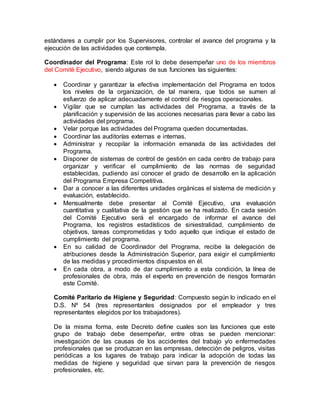 estándares a cumplir por los Supervisores, controlar el avance del programa y la
ejecución de las actividades que contempla.
Coordinador del Programa: Este rol lo debe desempeñar uno de los miembros
del Comité Ejecutivo, siendo algunas de sus funciones las siguientes:
 Coordinar y garantizar la efectiva implementación del Programa en todos
los niveles de la organización, de tal manera, que todos se sumen al
esfuerzo de aplicar adecuadamente el control de riesgos operacionales.
 Vigilar que se cumplan las actividades del Programa, a través de la
planificación y supervisión de las acciones necesarias para llevar a cabo las
actividades del programa.
 Velar porque las actividades del Programa queden documentadas.
 Coordinar las auditorías externas e internas.
 Administrar y recopilar la información emanada de las actividades del
Programa.
 Disponer de sistemas de control de gestión en cada centro de trabajo para
organizar y verificar el cumplimiento de las normas de seguridad
establecidas, pudiendo así conocer el grado de desarrollo en la aplicación
del Programa Empresa Competitiva.
 Dar a conocer a las diferentes unidades orgánicas el sistema de medición y
evaluación, establecido.
 Mensualmente debe presentar al Comité Ejecutivo, una evaluación
cuantitativa y cualitativa de la gestión que se ha realizado. En cada sesión
del Comité Ejecutivo será el encargado de informar el avance del
Programa, los registros estadísticos de siniestralidad, cumplimiento de
objetivos, tareas comprometidas y todo aquello que indique el estado de
cumplimiento del programa.
 En su calidad de Coordinador del Programa, recibe la delegación de
atribuciones desde la Administración Superior, para exigir el cumplimiento
de las medidas y procedimientos dispuestos en él.
 En cada obra, a modo de dar cumplimiento a esta condición, la línea de
profesionales de obra, más el experto en prevención de riesgos formarán
este Comité.
Comité Paritario de Higiene y Seguridad: Compuesto según lo indicado en el
D.S. Nº 54 (tres representantes designados por el empleador y tres
representantes elegidos por los trabajadores).
De la misma forma, este Decreto define cuales son las funciones que este
grupo de trabajo debe desempeñar, entre otras se pueden mencionar:
investigación de las causas de los accidentes del trabajo y/o enfermedades
profesionales que se produzcan en las empresas, detección de peligros, visitas
periódicas a los lugares de trabajo para indicar la adopción de todas las
medidas de higiene y seguridad que sirvan para la prevención de riesgos
profesionales, etc.
 