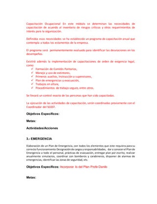 Capacitación Ocupacional En este módulo se determinan las necesidades de
capacitación de acuerdo al inventario de riesgos críticos y otros requerimientos de
interés para la organización.
Definidos esas necesidades se ha establecido un programa de capacitación anual que
contempla a todos los estamentos de la empresa.
El programa será permanentemente evaluado para identificar las desviaciones en los
desempeños.
Existirá además la implementación de capacitaciones de orden de exigencia legal,
como:
 Formación de Comités Paritarios,
 Manejo y uso de extintores,
 Primeros auxilios, Instrucción a supervisores,
 Plan de emergencias y evacuación,
 Trabajos en altura,
 Procedimientos de trabajo seguro, entre otros.
Se llevará un control exacto de las personas que han sido capacitadas.
La ejecución de las actividades de capacitación, serán coordinadas previamente con el
Coordinador del SGSST.
Objetivos Específicos:
Metas:
Actividades/Acciones
3.- EMERGENCIA
Elaboración de un Plan de Emergencia, con todos los elementos que este requiera para su
correcto funcionamiento:Designaciónde cargosyresponsabilidades, dar a conocerel Plande
Emergencia a todo el personal, prácticas de evacuación, entregar plan por escrito, realizar
anualmente simulacros, coordinar con bomberos y carabineros, disponer de alarmas de
emergencias, identificar las zonas de seguridad, etc.
Objetivos Específicos: Incorporar lo del Plan Profe Danilo
Metas:
 