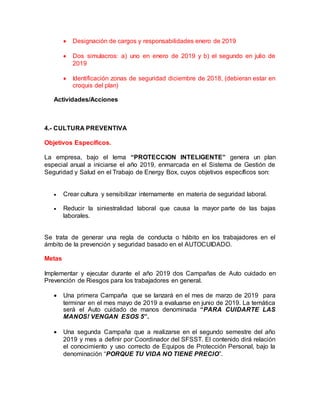  Designación de cargos y responsabilidades enero de 2019
 Dos simulacros: a) uno en enero de 2019 y b) el segundo en julio de
2019
 Identificación zonas de seguridad diciembre de 2018, (debieran estar en
croquis del plan)
Actividades/Acciones
4.- CULTURA PREVENTIVA
Objetivos Específicos.
La empresa, bajo el lema “PROTECCION INTELIGENTE” genera un plan
especial anual a iniciarse el año 2019, enmarcada en el Sistema de Gestión de
Seguridad y Salud en el Trabajo de Energy Box, cuyos objetivos específicos son:
 Crear cultura y sensibilizar internamente en materia de seguridad laboral.
 Reducir la siniestralidad laboral que causa la mayor parte de las bajas
laborales.
Se trata de generar una regla de conducta o hábito en los trabajadores en el
ámbito de la prevención y seguridad basado en el AUTOCUIDADO.
Metas
Implementar y ejecutar durante el año 2019 dos Campañas de Auto cuidado en
Prevención de Riesgos para los trabajadores en general.
 Una primera Campaña que se lanzará en el mes de marzo de 2019 para
terminar en el mes mayo de 2019 a evaluarse en junio de 2019. La temática
será el Auto cuidado de manos denominada “PARA CUIDARTE LAS
MANOS! VENGAN ESOS 5”.
 Una segunda Campaña que a realizarse en el segundo semestre del año
2019 y mes a definir por Coordinador del SFSST. El contenido dirá relación
el conocimiento y uso correcto de Equipos de Protección Personal, bajo la
denominación “PORQUE TU VIDA NO TIENE PRECIO”.
 
